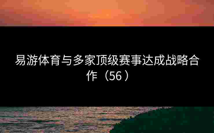 易游体育与多家顶级赛事达成战略合作（56 ）