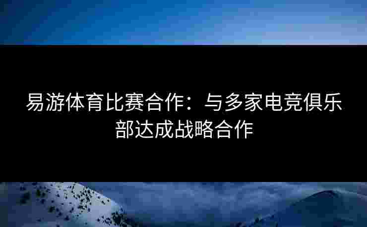 易游体育比赛合作：与多家电竞俱乐部达成战略合作