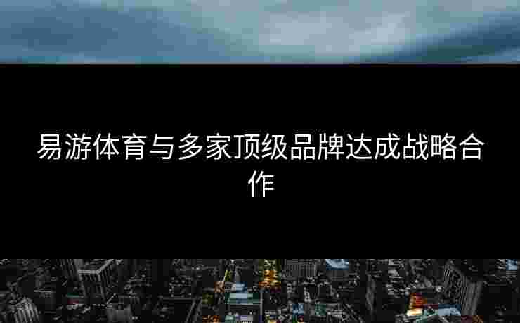 易游体育与多家顶级品牌达成战略合作