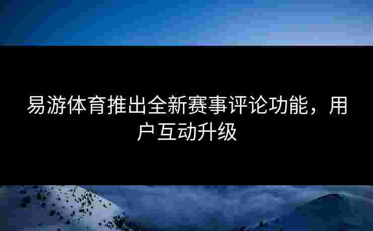 易游体育推出全新赛事评论功能，用户互动升级