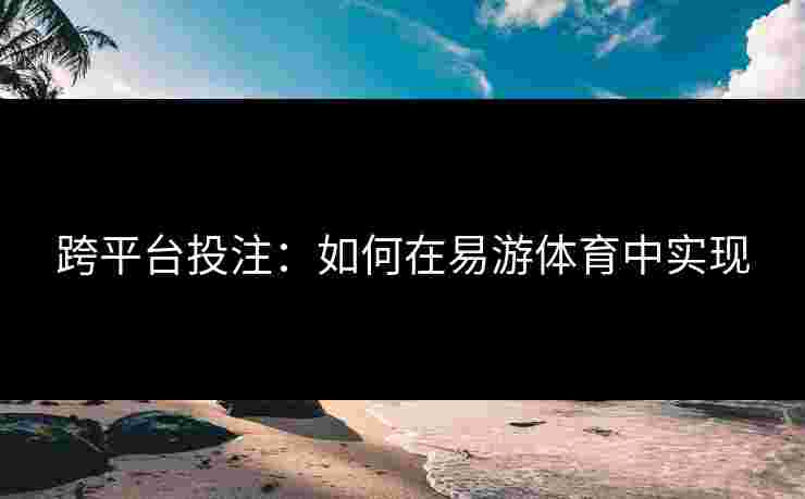 跨平台投注：如何在易游体育中实现
