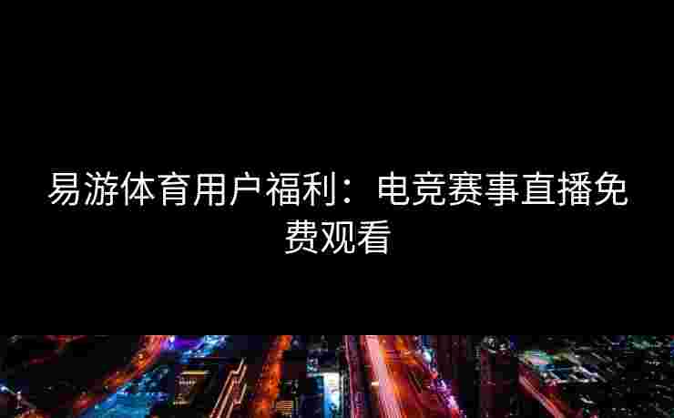 易游体育用户福利：电竞赛事直播免费观看