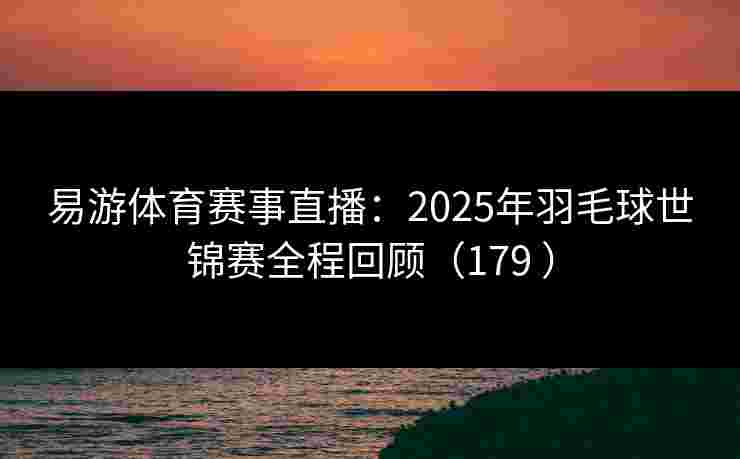 易游体育赛事直播：2025年羽毛球世锦赛全程回顾（179 ）