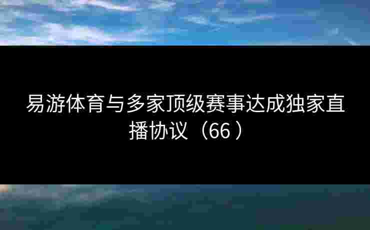 易游体育与多家顶级赛事达成独家直播协议(66 ) 易游体育与多家顶级赛事达成独家直播协议(66 )
