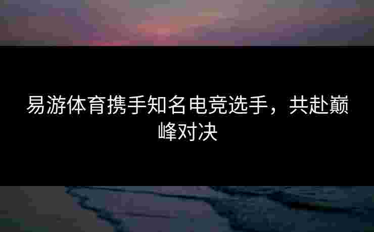 易游体育携手知名电竞选手，共赴巅峰对决