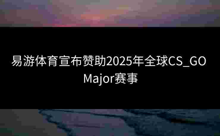 易游体育宣布赞助2025年全球CS_GO Major赛事