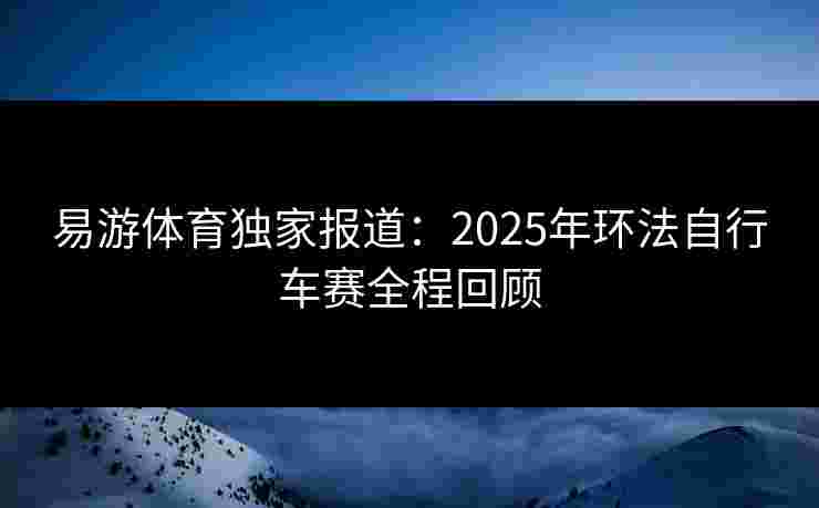 易游体育独家报道：2025年环法自行车赛全程回顾