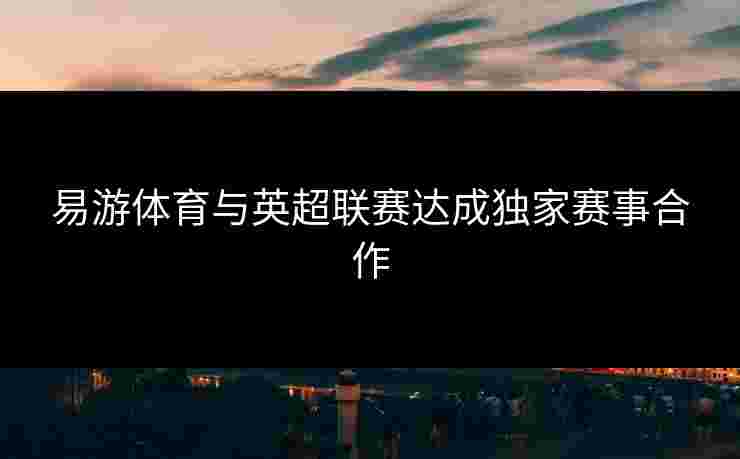 易游体育与英超联赛达成独家赛事合作