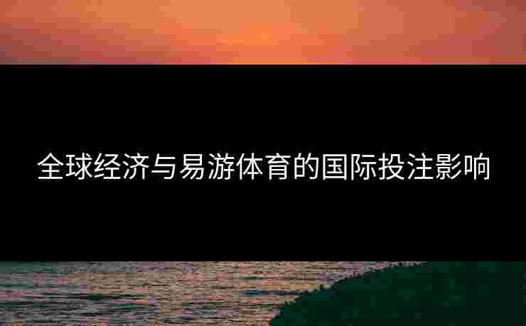 全球经济与易游体育的国际投注影响 全球经济与易游体育的国际投注影响