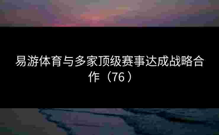 易游体育与多家顶级赛事达成战略合作（76 ）